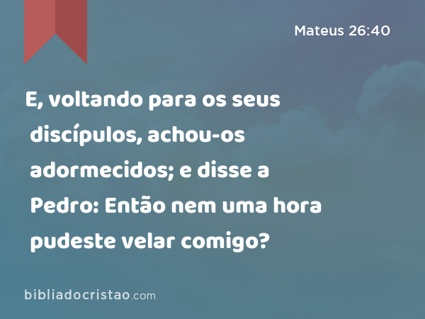 E, voltando para os seus discípulos, achou-os adormecidos; e disse a Pedro: Então nem uma hora pudeste velar comigo? - Mateus 26:40