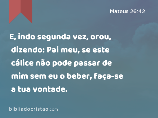 E, indo segunda vez, orou, dizendo: Pai meu, se este cálice não pode passar de mim sem eu o beber, faça-se a tua vontade. - Mateus 26:42