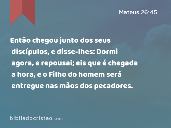 Então chegou junto dos seus discípulos, e disse-lhes: Dormi agora, e repousai; eis que é chegada a hora, e o Filho do homem será entregue nas mãos dos pecadores. - Mateus 26:45