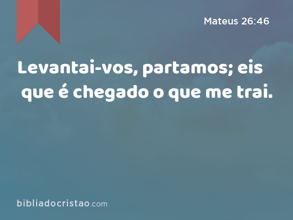 Levantai-vos, partamos; eis que é chegado o que me trai. - Mateus 26:46