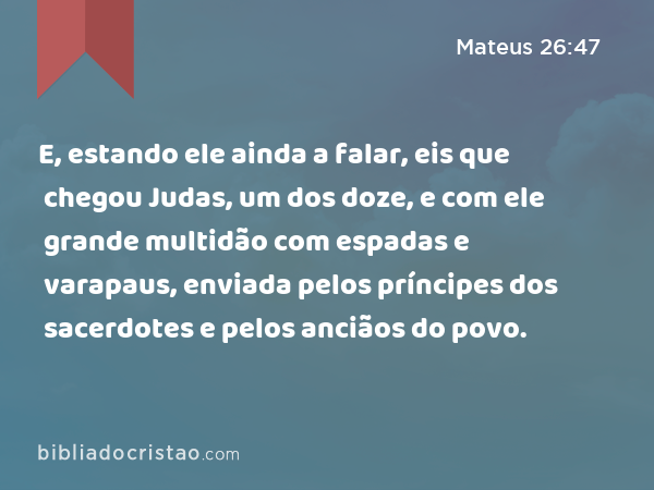 E, estando ele ainda a falar, eis que chegou Judas, um dos doze, e com ele grande multidão com espadas e varapaus, enviada pelos príncipes dos sacerdotes e pelos anciãos do povo. - Mateus 26:47