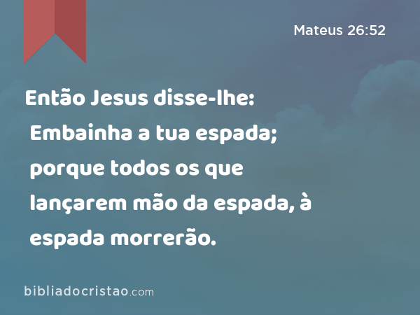 Então Jesus disse-lhe: Embainha a tua espada; porque todos os que lançarem mão da espada, à espada morrerão. - Mateus 26:52