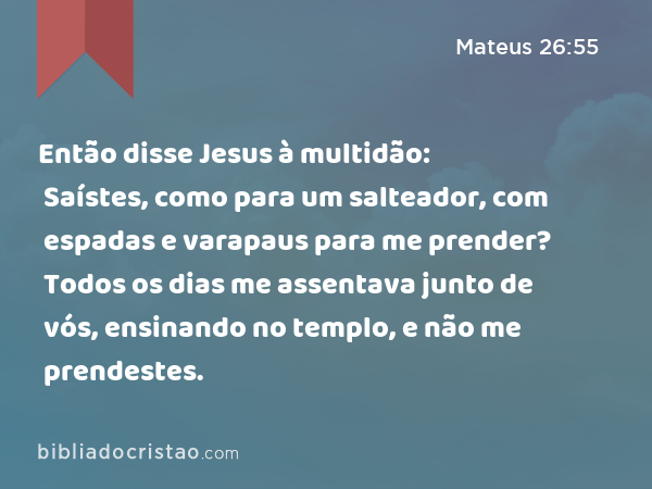 Então disse Jesus à multidão: Saístes, como para um salteador, com espadas e varapaus para me prender? Todos os dias me assentava junto de vós, ensinando no templo, e não me prendestes. - Mateus 26:55