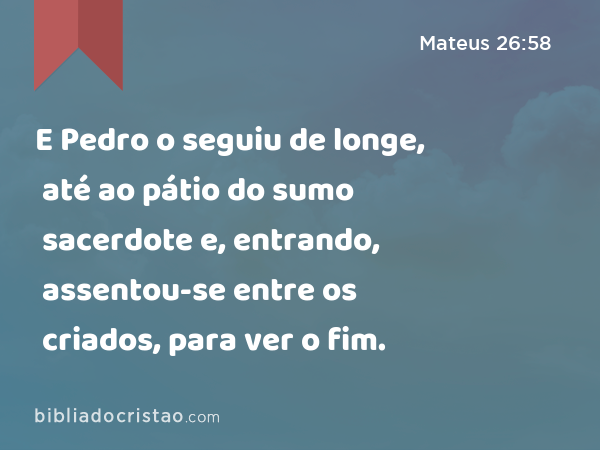 E Pedro o seguiu de longe, até ao pátio do sumo sacerdote e, entrando, assentou-se entre os criados, para ver o fim. - Mateus 26:58