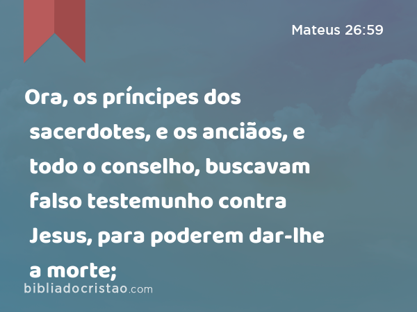 Ora, os príncipes dos sacerdotes, e os anciãos, e todo o conselho, buscavam falso testemunho contra Jesus, para poderem dar-lhe a morte; - Mateus 26:59