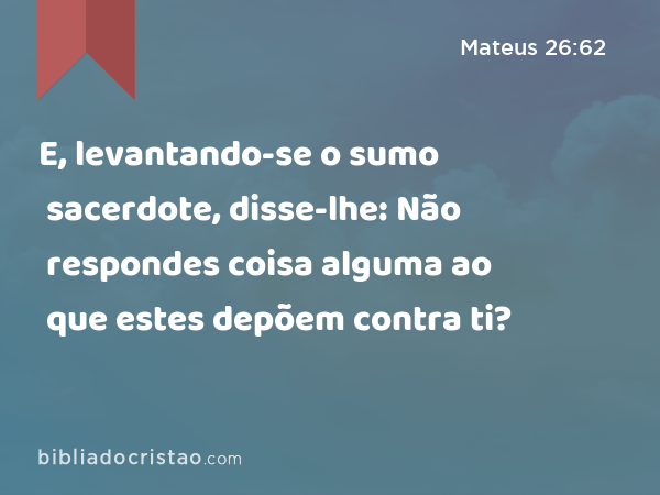 E, levantando-se o sumo sacerdote, disse-lhe: Não respondes coisa alguma ao que estes depõem contra ti? - Mateus 26:62