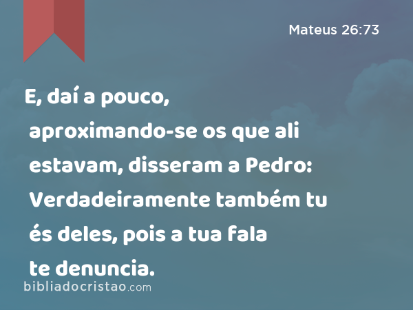 E, daí a pouco, aproximando-se os que ali estavam, disseram a Pedro: Verdadeiramente também tu és deles, pois a tua fala te denuncia. - Mateus 26:73