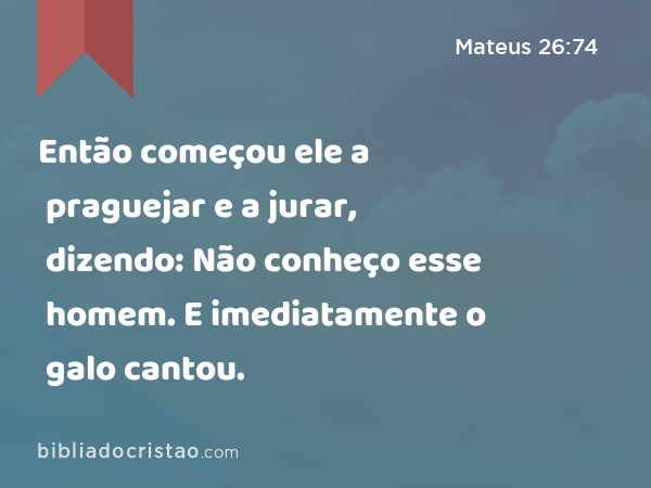 Então começou ele a praguejar e a jurar, dizendo: Não conheço esse homem. E imediatamente o galo cantou. - Mateus 26:74