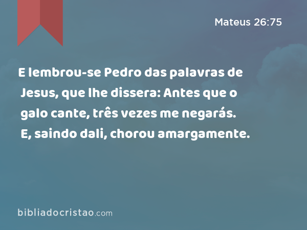 E lembrou-se Pedro das palavras de Jesus, que lhe dissera: Antes que o galo cante, três vezes me negarás. E, saindo dali, chorou amargamente. - Mateus 26:75