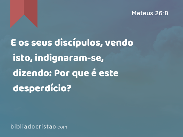 E os seus discípulos, vendo isto, indignaram-se, dizendo: Por que é este desperdício? - Mateus 26:8