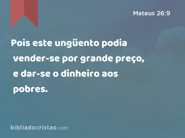 Pois este ungüento podia vender-se por grande preço, e dar-se o dinheiro aos pobres. - Mateus 26:9