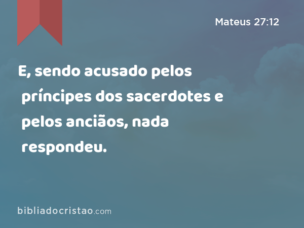 E, sendo acusado pelos príncipes dos sacerdotes e pelos anciãos, nada respondeu. - Mateus 27:12