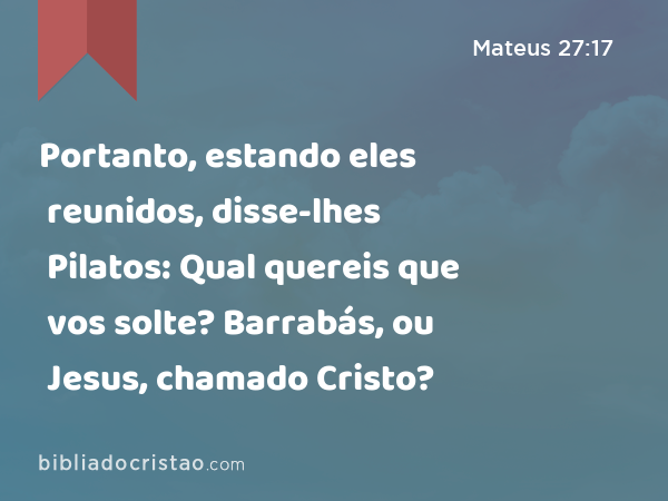 Portanto, estando eles reunidos, disse-lhes Pilatos: Qual quereis que vos solte? Barrabás, ou Jesus, chamado Cristo? - Mateus 27:17