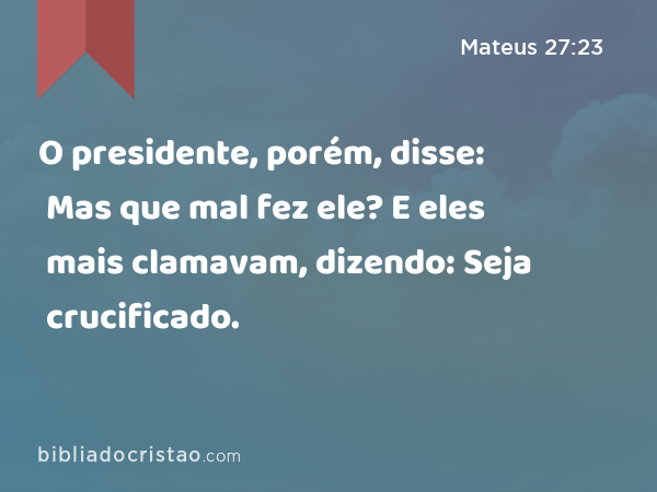 O presidente, porém, disse: Mas que mal fez ele? E eles mais clamavam, dizendo: Seja crucificado. - Mateus 27:23