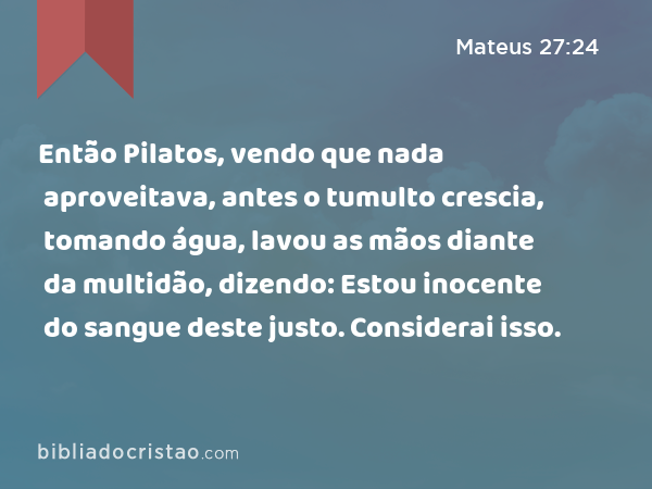 Então Pilatos, vendo que nada aproveitava, antes o tumulto crescia, tomando água, lavou as mãos diante da multidão, dizendo: Estou inocente do sangue deste justo. Considerai isso. - Mateus 27:24