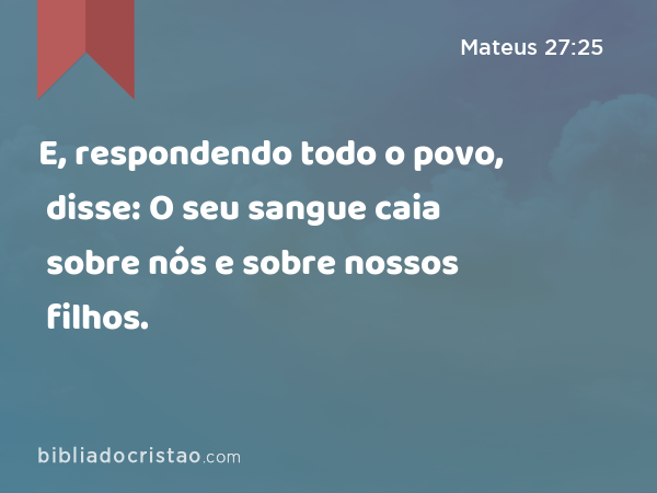 E, respondendo todo o povo, disse: O seu sangue caia sobre nós e sobre nossos filhos. - Mateus 27:25