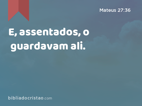 E, assentados, o guardavam ali. - Mateus 27:36