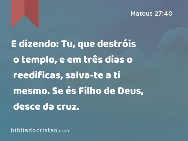 E dizendo: Tu, que destróis o templo, e em três dias o reedificas, salva-te a ti mesmo. Se és Filho de Deus, desce da cruz. - Mateus 27:40