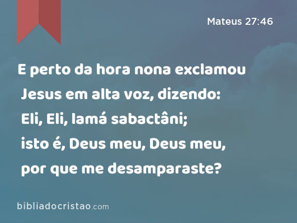 E perto da hora nona exclamou Jesus em alta voz, dizendo: Eli, Eli, lamá sabactâni; isto é, Deus meu, Deus meu, por que me desamparaste? - Mateus 27:46