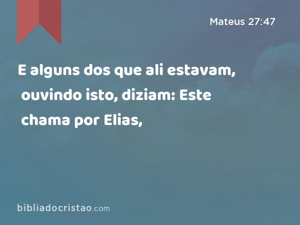 E alguns dos que ali estavam, ouvindo isto, diziam: Este chama por Elias, - Mateus 27:47