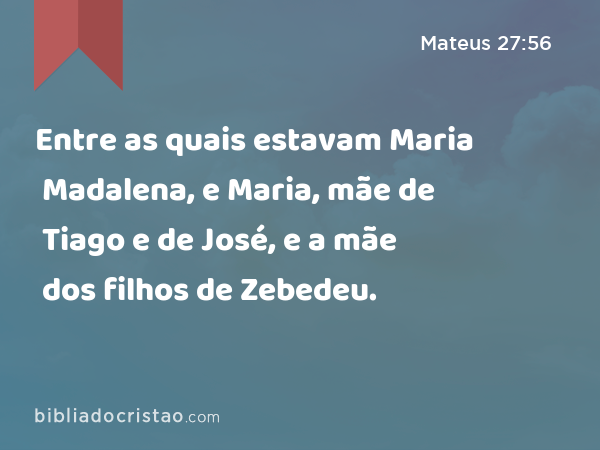 Entre as quais estavam Maria Madalena, e Maria, mãe de Tiago e de José, e a mãe dos filhos de Zebedeu. - Mateus 27:56