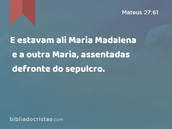 E estavam ali Maria Madalena e a outra Maria, assentadas defronte do sepulcro. - Mateus 27:61