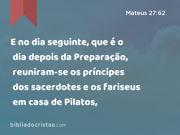 E no dia seguinte, que é o dia depois da Preparação, reuniram-se os príncipes dos sacerdotes e os fariseus em casa de Pilatos, - Mateus 27:62