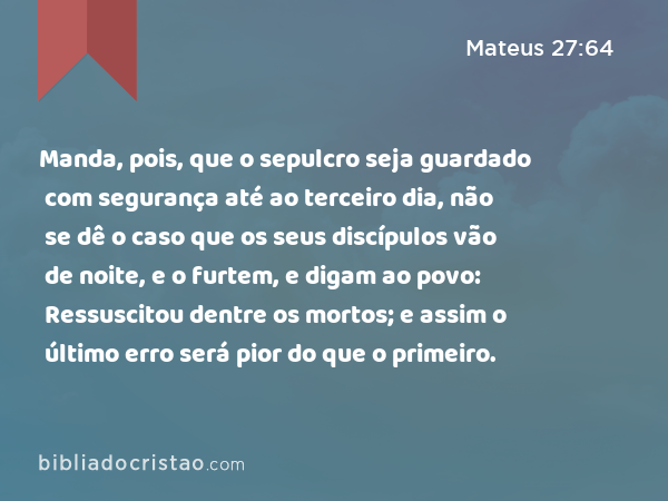 Manda, pois, que o sepulcro seja guardado com segurança até ao terceiro dia, não se dê o caso que os seus discípulos vão de noite, e o furtem, e digam ao povo: Ressuscitou dentre os mortos; e assim o último erro será pior do que o primeiro. - Mateus 27:64