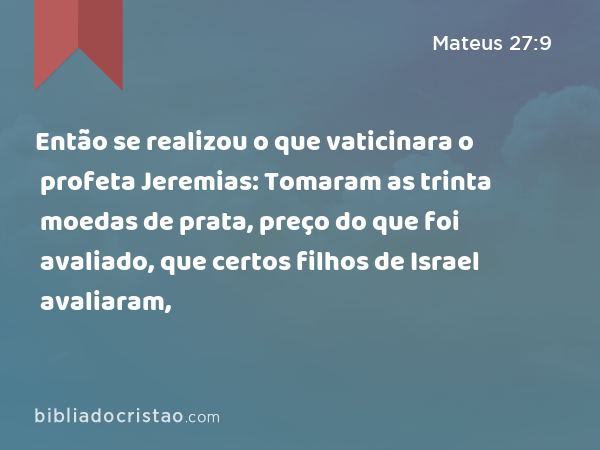 Então se realizou o que vaticinara o profeta Jeremias: Tomaram as trinta moedas de prata, preço do que foi avaliado, que certos filhos de Israel avaliaram, - Mateus 27:9