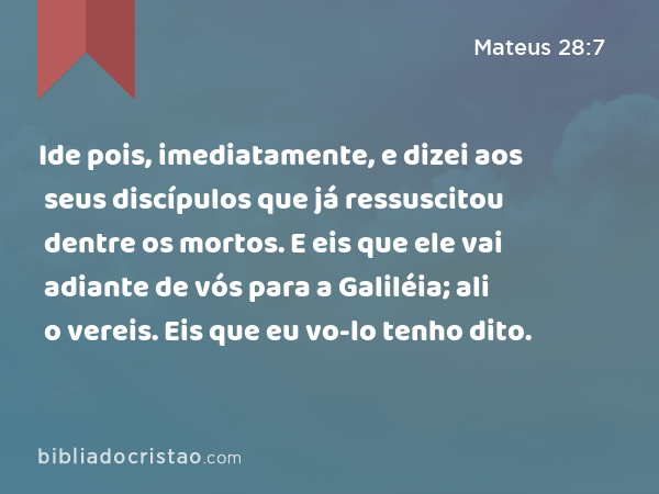 Ide pois, imediatamente, e dizei aos seus discípulos que já ressuscitou dentre os mortos. E eis que ele vai adiante de vós para a Galiléia; ali o vereis. Eis que eu vo-lo tenho dito. - Mateus 28:7