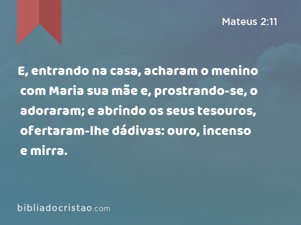 E, entrando na casa, acharam o menino com Maria sua mãe e, prostrando-se, o adoraram; e abrindo os seus tesouros, ofertaram-lhe dádivas: ouro, incenso e mirra. - Mateus 2:11