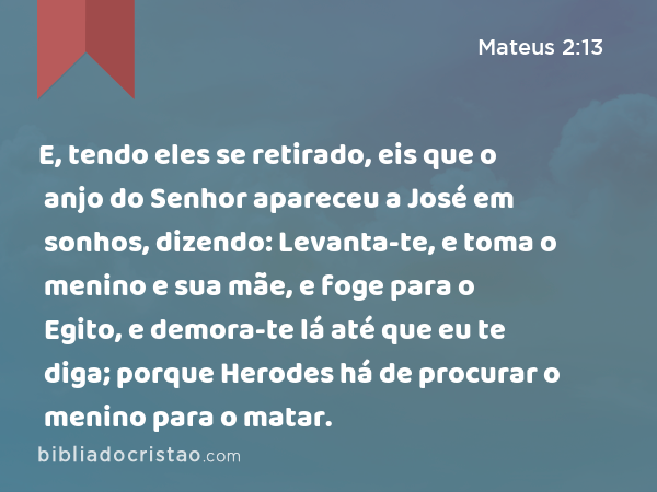 E, tendo eles se retirado, eis que o anjo do Senhor apareceu a José em sonhos, dizendo: Levanta-te, e toma o menino e sua mãe, e foge para o Egito, e demora-te lá até que eu te diga; porque Herodes há de procurar o menino para o matar. - Mateus 2:13