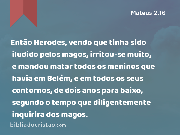 Então Herodes, vendo que tinha sido iludido pelos magos, irritou-se muito, e mandou matar todos os meninos que havia em Belém, e em todos os seus contornos, de dois anos para baixo, segundo o tempo que diligentemente inquirira dos magos. - Mateus 2:16