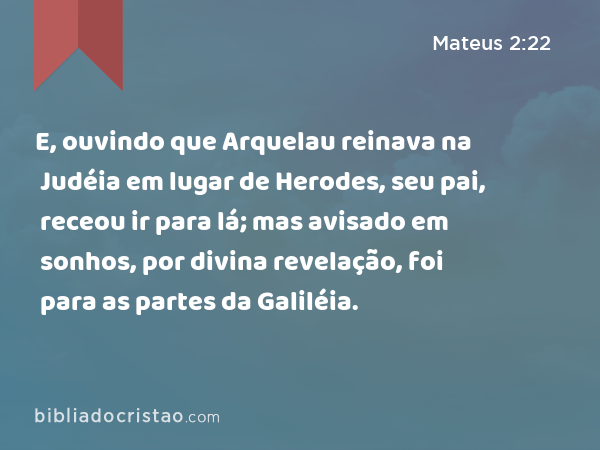 E, ouvindo que Arquelau reinava na Judéia em lugar de Herodes, seu pai, receou ir para lá; mas avisado em sonhos, por divina revelação, foi para as partes da Galiléia. - Mateus 2:22