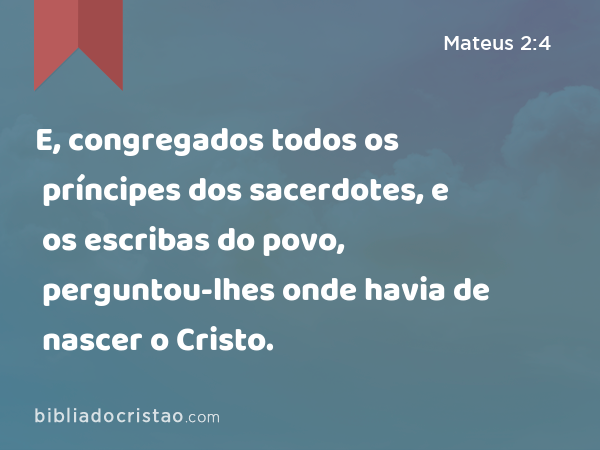 E, congregados todos os príncipes dos sacerdotes, e os escribas do povo, perguntou-lhes onde havia de nascer o Cristo. - Mateus 2:4