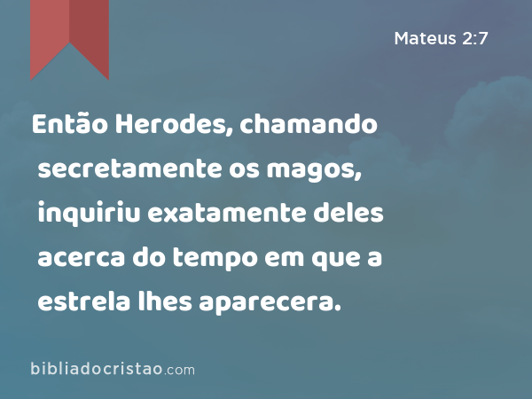 Então Herodes, chamando secretamente os magos, inquiriu exatamente deles acerca do tempo em que a estrela lhes aparecera. - Mateus 2:7