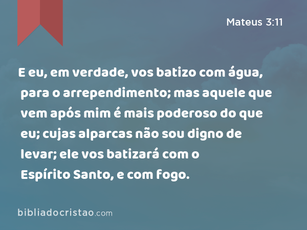 E eu, em verdade, vos batizo com água, para o arrependimento; mas aquele que vem após mim é mais poderoso do que eu; cujas alparcas não sou digno de levar; ele vos batizará com o Espírito Santo, e com fogo. - Mateus 3:11