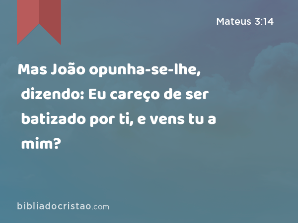 Mas João opunha-se-lhe, dizendo: Eu careço de ser batizado por ti, e vens tu a mim? - Mateus 3:14