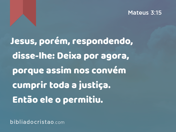 Jesus, porém, respondendo, disse-lhe: Deixa por agora, porque assim nos convém cumprir toda a justiça. Então ele o permitiu. - Mateus 3:15