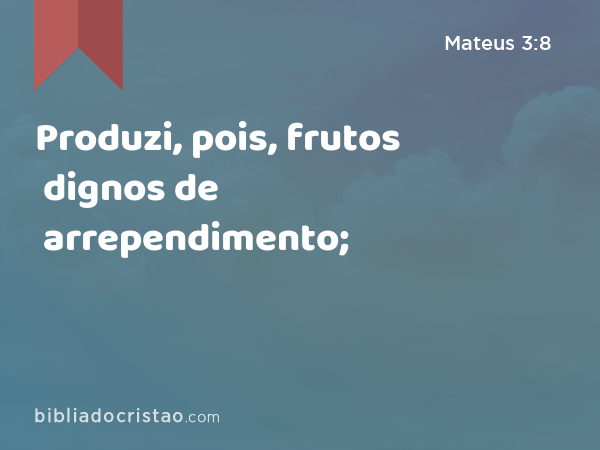 Produzi, pois, frutos dignos de arrependimento; - Mateus 3:8