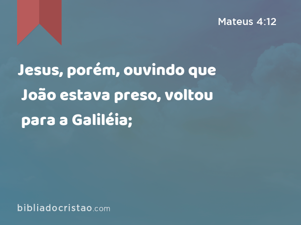 Jesus, porém, ouvindo que João estava preso, voltou para a Galiléia; - Mateus 4:12