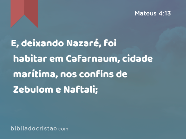 E, deixando Nazaré, foi habitar em Cafarnaum, cidade marítima, nos confins de Zebulom e Naftali; - Mateus 4:13