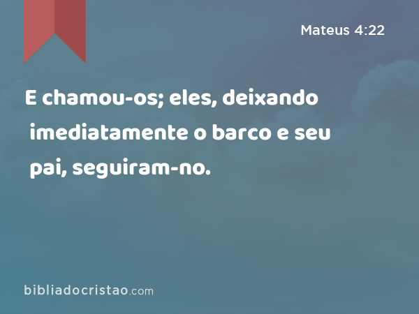 E chamou-os; eles, deixando imediatamente o barco e seu pai, seguiram-no. - Mateus 4:22