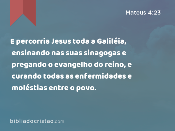 E percorria Jesus toda a Galiléia, ensinando nas suas sinagogas e pregando o evangelho do reino, e curando todas as enfermidades e moléstias entre o povo. - Mateus 4:23