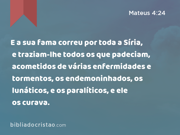 E a sua fama correu por toda a Síria, e traziam-lhe todos os que padeciam, acometidos de várias enfermidades e tormentos, os endemoninhados, os lunáticos, e os paralíticos, e ele os curava. - Mateus 4:24