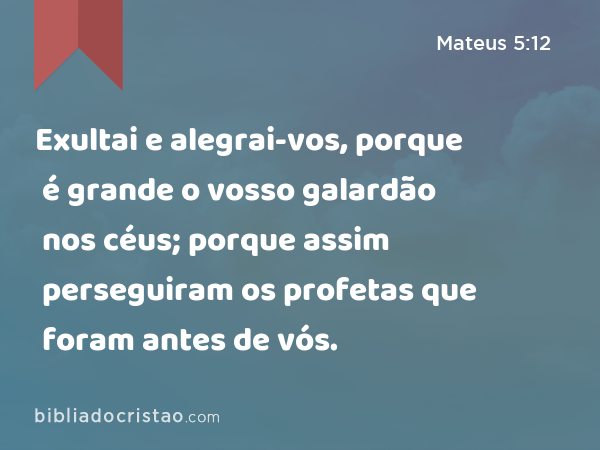 Exultai e alegrai-vos, porque é grande o vosso galardão nos céus; porque assim perseguiram os profetas que foram antes de vós. - Mateus 5:12