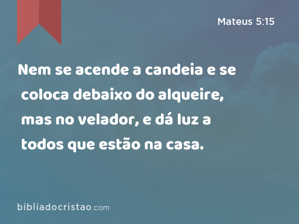 Nem se acende a candeia e se coloca debaixo do alqueire, mas no velador, e dá luz a todos que estão na casa. - Mateus 5:15