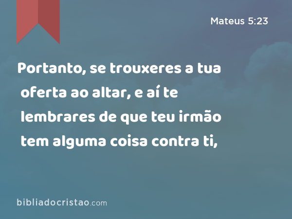 Portanto, se trouxeres a tua oferta ao altar, e aí te lembrares de que teu irmão tem alguma coisa contra ti, - Mateus 5:23