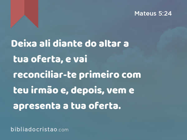 Deixa ali diante do altar a tua oferta, e vai reconciliar-te primeiro com teu irmão e, depois, vem e apresenta a tua oferta. - Mateus 5:24