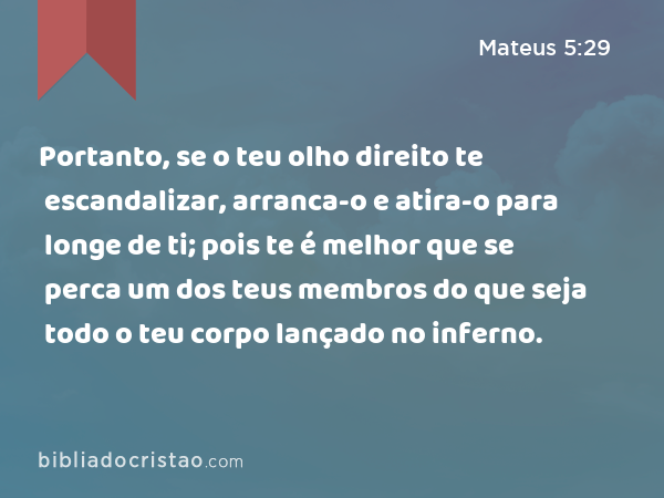 Portanto, se o teu olho direito te escandalizar, arranca-o e atira-o para longe de ti; pois te é melhor que se perca um dos teus membros do que seja todo o teu corpo lançado no inferno. - Mateus 5:29